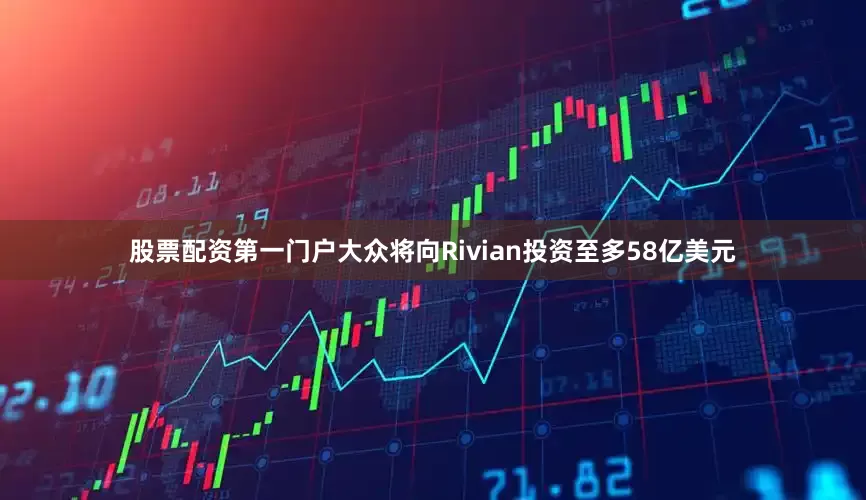 股票配资第一门户大众将向Rivian投资至多58亿美元