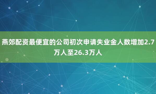 燕郊配资最便宜的公司初次申请失业金人数增加2.7万人至26.3万人