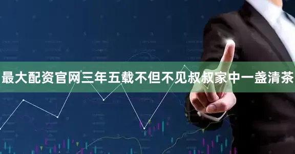 最大配资官网三年五载不但不见叔叔家中一盏清茶