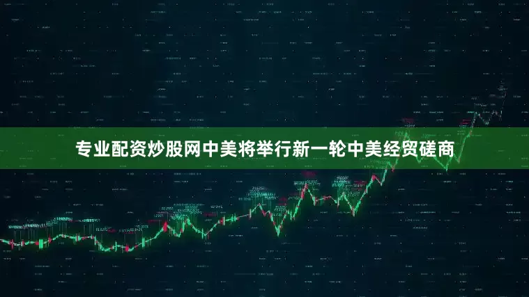 专业配资炒股网中美将举行新一轮中美经贸磋商